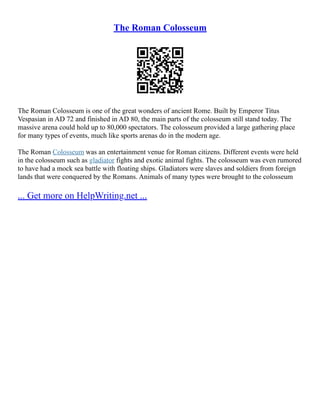 The Roman Colosseum
The Roman Colosseum is one of the great wonders of ancient Rome. Built by Emperor Titus
Vespasian in AD 72 and finished in AD 80, the main parts of the colosseum still stand today. The
massive arena could hold up to 80,000 spectators. The colosseum provided a large gathering place
for many types of events, much like sports arenas do in the modern age.
The Roman Colosseum was an entertainment venue for Roman citizens. Different events were held
in the colosseum such as gladiator fights and exotic animal fights. The colosseum was even rumored
to have had a mock sea battle with floating ships. Gladiators were slaves and soldiers from foreign
lands that were conquered by the Romans. Animals of many types were brought to the colosseum
... Get more on HelpWriting.net ...
 