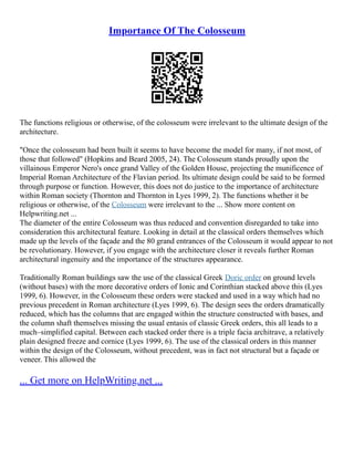 Importance Of The Colosseum
The functions religious or otherwise, of the colosseum were irrelevant to the ultimate design of the
architecture.
"Once the colosseum had been built it seems to have become the model for many, if not most, of
those that followed" (Hopkins and Beard 2005, 24). The Colosseum stands proudly upon the
villainous Emperor Nero's once grand Valley of the Golden House, projecting the munificence of
Imperial Roman Architecture of the Flavian period. Its ultimate design could be said to be formed
through purpose or function. However, this does not do justice to the importance of architecture
within Roman society (Thornton and Thornton in Lyes 1999, 2). The functions whether it be
religious or otherwise, of the Colosseum were irrelevant to the ... Show more content on
Helpwriting.net ...
The diameter of the entire Colosseum was thus reduced and convention disregarded to take into
consideration this architectural feature. Looking in detail at the classical orders themselves which
made up the levels of the façade and the 80 grand entrances of the Colosseum it would appear to not
be revolutionary. However, if you engage with the architecture closer it reveals further Roman
architectural ingenuity and the importance of the structures appearance.
Traditionally Roman buildings saw the use of the classical Greek Doric order on ground levels
(without bases) with the more decorative orders of Ionic and Corinthian stacked above this (Lyes
1999, 6). However, in the Colosseum these orders were stacked and used in a way which had no
previous precedent in Roman architecture (Lyes 1999, 6). The design sees the orders dramatically
reduced, which has the columns that are engaged within the structure constructed with bases, and
the column shaft themselves missing the usual entasis of classic Greek orders, this all leads to a
much–simplified capital. Between each stacked order there is a triple facia architrave, a relatively
plain designed freeze and cornice (Lyes 1999, 6). The use of the classical orders in this manner
within the design of the Colosseum, without precedent, was in fact not structural but a façade or
veneer. This allowed the
... Get more on HelpWriting.net ...
 