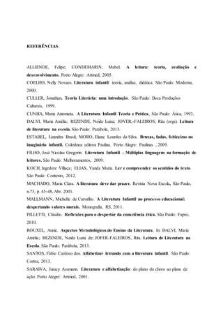 REFERÊNCIAS
ALLIENDE, Felipe; CONDEMARIN, Mabel. A leitura: teoria, avaliação e
desenvolvimento. Porto Alegre: Artmed, 2005.
COELHO, Nelly Novaes. Literatura infantil: teoria, análise, didática. São Paulo: Moderna,
2000.
CULLER, Jonathan. Teoria Literária: uma introdução. São Paulo: Beca Produções
Culturais, 1999.
CUNHA, Maria Antonieta. A Literatura Infantil Teoria e Prática, São Paulo: Ática, 1993.
DALVI, Maria Amélia; REZENDE, Neide Luiza; JOVER,-FALEIROS, Rita (orgs). Leitura
de literatura na escola. São Paulo: Parábola, 2013.
ESTABEL, Lizandra Brasil; MORO, Eliane Lourdes da Silva. Bruxas, fadas, feiticeiras no
imaginário infantil. Coletânea editora Paulina. Porto Alegre: Paulinas , 2009.
FILHO, José Nicolau Gregorin. Literatura Infantil – Múltiplas linguagens na formação de
leitores. São Paulo: Melhoramentos, 2009.
KOCH, Ingedore Villaça; ELIAS, Vanda Maria. Ler e compreender os sentidos do texto.
São Paulo: Contexto, 2012.
MACHADO, Maria Clara. A literatura deve dar prazer. Revista Nova Escola, São Paulo,
n.73, p. 45-48, Abr. 2001.
MALLMANN, Michelle de Carvalho. A Literatura Infantil no processo educacional:
despertando valores morais. Monografia, RS, 2011.
PILLETTI, Cláudio. Reflexões para o despertar da consciência ética. São Paulo: Fapec,
2010.
ROUXEL, Annie. Aspectos Metodológicos do Ensino da Literatura. In: DALVI, Maria
Amélia; REZENDE, Neide Luzia de; JOFER-FALEIROS, Rita. Leitura de Literatura na
Escola. São Paulo: Parábola, 2013.
SANTOS, Fábio Cardoso dos. Alfabetizar letrando com a literatura infantil. São Paulo:
Cortez, 2013.
SARAIVA, Juracy Assmann. Literatura e alfabetização: do plano do choro ao plano de
ação. Porto Alegre: Artmed, 2001.
 