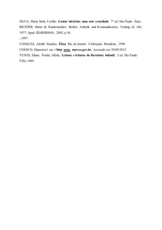SILVA, Maria Betty Coelho. Contar histórias uma arte semidade. 7° ed. São Paulo: Ática
RICHTER. Dieter til. Kindermedien. Berlim: Asthetik und Kommunikation, Verlang n2. Abr.
1977. Apud ZILBERMAN, 2003, p 36.
, 1997.
VÁSQUEZ, Adolfo Sánchez. Ética. Rio de Janeiro: Civilização Brasileira, 1998.
UNESCO. Disponível em ///http www. unesco.gov.br. Acessado em 20/09/2015.
YUNES, Eliana. Ponde, Glória. Leitura e leituras da literatura infantil. 2 ed. São Paulo:
FTD, 1989.
 