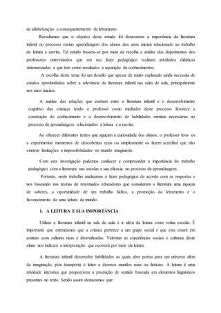 de alfabetização e consequentemente de letramento.
Ressaltamos que o objetivo deste estudo foi demonstrar a importância da literatura
infantil no processo ensino aprendizagem dos alunos dos anos iniciais relacionado ao trabalho
de leitura e escrita. Tal estudo baseou-se por meio da recolha e análise dos depoimentos dos
professores entrevistados que em seu fazer pedagógico realizam atividades didáticas
sistematizadas e que tem como resultados a aquisição de conhecimentos.
A escolha deste tema foi um desafio que apesar de muito explorado ainda necessita de
estudos aprofundados sobre a relevância da literatura infantil nas salas de aula, principalmente
nos anos iniciais.
A análise das relações que existem entre a literatura infantil e o desenvolvimento
cognitivo das crianças tendo o professor como mediador deste processo favorece a
construção do conhecimento e o desenvolvimento de habilidades mentais necessárias no
processo de aprendizagem relacionados à leitura e a escrita.
Ao oferecer diferentes textos que aguçam a curiosidade dos alunos, o professor leva- os
a experimentar momentos de descobertas reais ou simplesmente os fazem acreditar que não
existem limitações e impossibilidades no mundo imaginário.
Com esta investigação pudemos conhecer e compreender a importância do trabalho
pedagógico com a literatura nas escolas e sua eficácia no processo de aprendizagem.
Portanto, neste trabalho analisamos o fazer pedagógico de acordo com as respostas e
nos baseando nas teorias de renomados educadores que consideram a literatura uma riqueza
de saberes, a oportunidade de um trabalho lúdico, a promoção do letramento e o
favorecimento de uma leitura de mundo.
1. A LEITURA E SUA IMPORTÂNCIA
Utilizar a literatura infantil na sala de aula é ir além da leitura como rotina escolar. É
importante que entendamos que a criança pertence a um grupo social e que esta estará em
contato com culturas ricas e diversificadas. Valorizar as experiências sociais e culturais deste
aluno nos indicará a interpretação que ocorrerá por meio da leitura.
A literatura infantil desenvolve habilidades as quais abre portas para um universo além
da imaginação, pois transporta o leitor a diversos mundos reais ou fictícios. A leitura é uma
atividade interativa que proporciona a produção de sentido baseada em elementos linguísticos
presentes no texto. Sendo assim destacamos que:
 