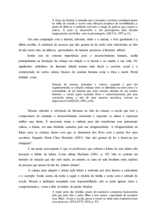 A força da história é tamanha que o narrador e ouvintes caminham juntos
na trilha do enredo e ocorre uma vibração recíproca de sensibilidades, a
ponto de diluir-se o ambiente real ante a magia da palavra que comove e
enleva. A ação se desenvolve e nós participamos dela, ficando
magicamente envolvidos com os personagens. (SILVA, 1997, p.11).
Em uma competição com a internet, televisão, rádio e o cinema, o livro geralmente é a
última escolha. A existência de pessoas que não gostam de ler pode estar relacionada ao fato
de não terem sido, na infância, apresentados de maneira prazerosa à literatura infantil.
Sendo esta de extrema importância para o desenvolvimento humano, auxilia
principalmente na formação da criança em relação a si mesma e ao mundo à sua volta. Os
significados simbólicos da literatura infantil tornam mais fáceis o convívio social e a
compreensão de certos valores básicos da conduta humana como a ética e moral. Moral
definida como:
Sistema de normas, princípios e valores, segundo o qual são
regulamentadas as relações mútuas entre os indivíduos ou entre estes e a
comunidade, de tal maneira que estas normas, dotadas de um caráter
histórico e social, sejam acatadas livres e conscientemente, por uma
convicção íntima, e não de uma maneira mecânica, externa ou
impessoal.(VASQUEZ, 1998, p.84)
Mesmo sabendo a relevância da literatura na vida da criança, a escola que tem o
compromisso de estimular o desenvolvimento emocional e capacitar os alunos a expressar
melhor suas ideias. É necessário tomar o cuidado para não transformar esse instrumento
valioso, a leitura, em uma atividade cansativa pela sua obrigatoriedade. A obrigatoriedade da
leitura para as crianças fazem com que se distanciem dos livros com o passar dos anos
escolares. Segundo Maria Clara Machado (2001) “elas não gostam de ler e fazem-no por
obrigação”.
E um ponto preocupante é que os professores que cobram a leitura de seus alunos não
possuem o hábito da leitura. Como afirma Machado (2001, p. 45) “não se contrata um
instrutor de natação que não sabe nadar, no entanto, as salas de aula brasileira estão repletas
de pessoas que apesar de não ler, tentam ensinar”.
A criança para adquirir o prazer pela leitura é motivada por dois fatores: a curiosidade
e o exemplo. Sendo assim, ela tende a seguir o modelo da família e conta com o estímulo da
escola. Mesmo a instituição assumindo essa responsabilidade, não se pode ignorar vícios e
comportamentos, como a falta de leitura do núcleo familiar.
A maior parte das famílias atuais são nucleares compostas basicamente
pelo pai, pela mãe e pelos filhos e tem pouca capacidade de socializar
seus filhos. Assim a escola, passa a tornar-se ainda mais responsável por
esse processo. (PILLETTI, 2010, p. 97).
 