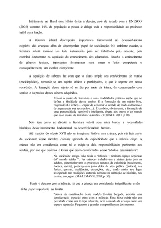 Infelizmente no Brasil esse hábito deixa a desejar, pois de acordo com a UNESCO
(2005) somente 14% da população o possui e delega toda a responsabilidade ao professor
inábil para função.
A literatura infantil desempenha importância fundamental no desenvolvimento
cognitivo das crianças; além de desempenhar papel de socialização. No ambiente escolar, a
literatura infantil torna-se um forte instrumento para ser trabalhado pelo docente, pois
contribui diretamente na aquisição do conhecimento dos educandos. Envolve o conhecimento
de gêneros textuais, importantes ferramentas para tornar o leitor competente e
consequentemente um escritor competente.
A aquisição de saberes faz com que o aluno amplie seu conhecimento de mundo
(enciclopédico), tornando-se um sujeito crítico e participativo, o que é urgente em nossa
sociedade. A formação desse sujeito só se faz por meio da leitura, da compreensão com
sentido e da prática destes saberes adquiridos.
Pensar o ensino da literatura e suas modalidades práticas supõe que se
defina a finalidade desse ensino. É a formação de um sujeito livre,
responsável e crítico – capaz de construir o sentido de modo autônomo e
de argumentar sua recepção (...). É também, obviamente, a formação de
uma personalidade sensível e inteligente, aberta aos outros e ao mundo
que esse ensino da literatura vislumbra. (ROUXEL, 2013, p.20).
Não tem como se discutir a literatura infantil sem antes buscar a necessidades
históricas desse instrumento fundamental no desenvolvimento humano.
Até meados do século XVII não se imaginava história para criança, pois ela fazia parte
da sociedade como membro comum, ignorada da especificidade que a infância exige. A
criança não era considerada como tal e exigia-se dela responsabilidades pertinentes aos
adultos, por isso que ouvimos e lemos que eram consideradas como “adultos em miniatura”.
Na sociedade antiga, não havia a “infância’’: nenhum espaço separado
do” mundo adulto ’’. As crianças trabalhavam e viviam junto com os
adultos, testemunhavam os processos naturais da existência (nascimento,
doença, morte), participavam junto deles da vida pública (política), nas
festas, guerras, audiências, execuções, etc., tendo assim seu lugar
assegurado nas tradições culturais comuns: na narração de histórias, nos
cantos, nos jogos. (MALLMANN, 2003, p. 36).
Havia o descaso com a infância, já que a criança era considerada insignificante e não
tinha papel importante na família.
“Antes da constituição deste modelo familiar burguês, inexistia uma
consideração especial para com a infância. Essa faixa etária não era
percebida como um tempo diferente, nem o mundo da criança como um
espaço separado. Pequenos e grandes compartilhavam dos mesmos
 