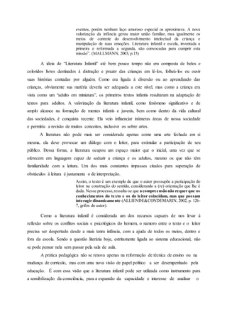eventos, porém nenhum laço amoroso especial os aproximava. A nova
valorização da infância gerou maior união familiar, mas igualmente os
meios de controle do desenvolvimento intelectual da criança e
manipulação de suas emoções. Literatura infantil e escola, inventada a
primeira e reformada a segunda, são convocadas para cumprir esta
missão”. (MALLMANN, 2003, p.15)
A ideia de “Literatura Infantil” até bem pouco tempo não era composta de belos e
coloridos livros destinados à distração e prazer das crianças em lê-los, folheá-los ou ouvir
suas histórias contadas por alguém. Como era ligada à diversão ou ao aprendizado das
crianças, obviamente sua matéria deveria ser adequada a este nível, mas como a criança era
vista como um “adulto em miniatura”, os primeiros textos infantis resultaram na adaptação de
textos para adultos. A valorização da literatura infantil, como fenômeno significativo e de
amplo alcance na formação de mentes infantis e juvenis, bem como dentro da vida cultural
das sociedades, é conquista recente. Ela veio influenciar inúmeras áreas de nossa sociedade
e permitiu a revisão de muitos conceitos, inclusive os sobre artes.
A literatura não pode mais ser considerada apenas como uma arte fechada em si
mesma, ela deve provocar um diálogo com o leitor, para estimular a participação de seu
público. Dessa forma, a literatura ocupou um espaço maior que o inicial, uma vez que se
oferecem em linguagem capaz de seduzir a criança e os adultos, mesmo os que não têm
familiaridade com a leitura. Um dos mais constantes impasses citados para superação de
obstáculos à leitura é justamente o de interpretação.
Assim, o texto é um exemplo de que o autor pressupõe a participação do
leitor na construção do sentido, considerando a (re) orientação que lhe é
dada. Nesse processo,ressalta-se que a compreensão não requer que os
conhecimentos do texto e os do leitor coincidam, mas que possam
interagir dinamicamente (ALLIENDE&CONDEMARIN, 2002, p. 126-
7, grifos do autor).
Como a literatura infantil é considerada um dos recursos capazes de nos levar à
reflexão sobre os conflitos sociais e psicológicos do homem, o namoro entre o texto e o leitor
precisa ser despertado desde a mais tenra infância, com a ajuda de todos os meios, dentro e
fora da escola. Sendo a questão literária hoje, estritamente ligada ao sistema educacional, não
se pode pensar nela sem passar pela sala de aula.
A prática pedagógica não se renova apenas na reformação de técnica de ensino ou na
mudança de currículo, mas com uma nova visão de papel político a ser desempenhado pela
educação. É com essa visão que a literatura infantil pode ser utilizada como instrumento para
a sensibilização da consciência, para a expansão da capacidade e interesse de analisar o
 
