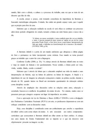 mundo, lidar com a ciência, a cultura e o processo de trabalho, uma vez que se trata de um
discurso que fala da vida.
A escola, pouco a pouco, está tomando consciência da importância da literatura e
buscando metodologias adequadas. Contudo, fica ainda um grande espaço vazio, que é aquele
que se projeta para fora de casa.
Sabemos que a educação realizada na escola só será eficaz se continuar seu processo
além deste período obrigatório de estudo, tornado a leitura um valor básico para o nosso dia a
dia.
“A leitura, na nossa sociedade, é uma condição para dar voz ao cidadão,
e mais, é preciso prepará-lo para tornar-se sujeito no ato de ler, como
preconiza Paulo Freire: o livro deve levar a uma leitura/ interpretação da
vida que ajude o indivíduo na transformação de si mesmo e do mundo”.
(YUNES, 1989, p.34).
A literatura infantil é a porta de um mundo autônomo que ultrapassa a última página
do livro e permanece no leitor incorporado como vivência. Esse mundo se torna possível
graças ao trabalho que o autor faz com a linguagem.
Conforme Coelho (2000, p. 26), “A criança através da literatura infantil entra no texto
e viaja no mundo da fantasia e do questionamento. Nesse sentido, a leitura pode ser vista,
vivida, sentida, falada, ouvida e contada”.
Sabemos que é através da leitura que o educando ampliará sua visão de mundo e suas
interpretações da história, seja na leitura de palavras ou leitura de imagens. A função e a
importância do uso de imagens na educação começaram a mudar, na prática escolar, durante a
década de 80, quando iniciou no Brasil um movimento questionador da educação artística
como disciplina escolar.
Através da ampliação das discussões sobre as relações entre artes, educação e
sociedade, buscava-se a melhoria da qualidade do ensino de arte. No entanto, muitos anos se
passaram para que a imagem ocupasse um lugar de importância no ensino.
Com a aprovação da Lei de Diretrizes e Bases (LDB) n° 9394/96 e com a divulgação
dos Parâmetros Curriculares Nacionais (PCN’s) em arte, os professores depararam-se com um
enfoque coincidente com as discussões atuais.
Hoje, essa disciplina é considerada como um conhecimento que envolve a experiência
de refletir sobre a arte como objeto de ensino. A arte associada aos outros componentes
curriculares que acrescentam à literatura infantil um olhar atento ao fazer estético. A criança
nos anos iniciais do Ensino Fundamental não se importa se o que ela descreve está
objetivamente presente na imagem ou não.
 