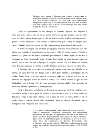 Portanto, não é porque a literatura para crianças e jovens pode ser
investigada sob essa perspectiva que ela se torna menor ou deixa de ser
arte; pelo contrário, abrem-se, por meio dela, novas possibilidades
interpretativas para que os docentes possam olhar com mais cuidado e
com mais segurança para os livros e as atividades por meio deles criadas
e aplicadas. (FILHO, 2009, p.65).
Devido ao egocentrismo ela não distingue os elementos objetivos dos subjetivos e
pensa que todos veem o que ela vê ao mesmo tempo em que não imagina o que os outros
veem, ao olhar a mesma imagem que ela olha. O professor atento às ideias das crianças saberá
quando e como enriquecer as suas leituras e contribuir para que a leitura de imagens possa
cumprir a função de enriquecimento da vida e não apenas de fornecedora de informações.
A leitura de imagens nas atividades pedagógicas aplicadas pelos professores dos anos
iniciais traz benefícios à aprendizagem, enriquecendo a vida de nossas crianças. Portanto, a
literatura é a porta de um mundo autônomo que ultrapassa a última página de um livro e
permanece no leitor incorporado como vivência. Esse mundo se torna possível graças ao
trabalho que o autor faz com a linguagem é conquista recente. Ela veio influenciar inúmeras
áreas de nossa sociedade e permitiu a revisão de muitos conceitos, inclusive os sobre artes.
A literatura não pode mais ser considerada apenas como uma arte fechada em si
mesma, ela deve provocar um diálogo com o leitor, para estimular a participação de seu
público. Dessa forma, a literatura ocupou um espaço maior que o inicial, uma vez que se
oferecem em linguagem capaz de seduzir a criança e os adultos, mesmo os que não têm
familiaridade com a leitura. Um dos mais constantes impasses citados para superação de
obstáculos à leitura é justamente o de interpretação.
Como a literatura é considerada um dos recursos capazes de nos levar à reflexão sobre
os conflitos sociais e psicológicos do homem, o namoro entre o texto e o leitor precisa ser
despertado desde a mais tenra infância, com a ajuda de todos os meios, dentro e fora da
escola. Sendo a questão literária hoje, estritamente ligada ao sistema educacional, não se
pode pensar nela sem passar pela sala de aula.
(...) As leituras realizadas pelos alunos fora da sala de aula, de acordo
Com a investigação etnográfica empreendida pela pesquisadora,
apresentam um alto grau de dependência em relação às práticas de
leituras escolares. As possibilidades de realização de leituras autônomas
pelos alunos são influenciadas pelas possibilidades de acesso de livros e
pelas táticas de escolarização da literatura desenvolvidas pelos
professores, uma vez que inclusive a biblioteca escolar constitui-se como
espaço que propicia e ao mesmo tempo controla leituras. (DALVI, 2013,
p. 73).
 