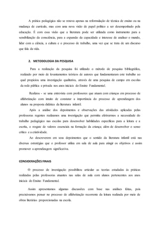 A prática pedagógica não se renova apenas na reformulação de técnica de ensino ou na
mudança de currículo, mas com uma nova visão de papel político a ser desempenhado pela
educação. É com essa visão que a literatura pode ser utilizada como instrumento para a
sensibilização da consciência, para a expansão da capacidade e interesse de analisar o mundo,
lidar com a ciência, a cultura e o processo de trabalho, uma vez que se trata de um discurso
que fala da vida.
2. METODOLOGIA DA PESQUISA
Para a realização da pesquisa foi utilizado o método de pesquisa bibliográfica,
realizado por meio de levantamentos teóricos de autores que fundamentaram este trabalho ao
qual propiciou uma investigação qualitativa, através de uma pesquisa de campo em escolas
da rede pública e privada nos anos iniciais do Ensino Fundamental.
Realizou - se uma entrevista com professores que atuam com crianças em processo de
alfabetização com intuito de constatar a importância do processo de aprendizagem dos
alunos na proposta didática da literatura infantil.
Após a análise dos depoimentos e observações das atividades aplicadas pelas
professoras regentes realizamos uma investigação que permitiu efetivarmos a necessidade do
trabalho pedagógico nas escolas para desenvolver habilidades específicas para a leitura e a
escrita, o resgate de valores essenciais na formação da criança; além de desenvolver o senso
crítico e a criatividade.
Ao descreverem em seus depoimentos que o sentido da literatura infantil está nas
diversas estratégias que o professor utiliza em sala de aula para atingir os objetivos e assim
promover a aprendizagem significativa.
CONSIDERAÇÕES FINAIS
O processo de investigação possibilitou articular as teorias estudadas às práticas
realizadas pelas professoras atuantes nas salas de aula com alunos pertencentes aos anos
iniciais do Ensino Fundamental.
Assim apresentamos algumas discussões com base nas análises feitas, pois
precisávamos pensar no processo de alfabetização recorrente da leitura realizada por meio de
obras literárias proporcionadas na escola.
 