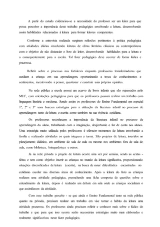 A partir do estudo evidenciou-se a necessidade do professor ser um leitor para que
possa perceber a importância deste trabalho pedagógico envolvendo a leitura, desenvolvendo
assim habilidades relacionadas à leitura para formar leitores competentes.
Conforme a entrevista realizada surgiram reflexões pertinentes à prática pedagógica
com atividades diárias envolvendo leituras de obras literárias clássicas ou contemporâneas
com o objetivo de não distanciar o livro do leitor, desenvolvendo habilidades para a leitura e
a consequentemente para a escrita. Tal fazer pedagógico deve ocorrer de forma lúdica e
prazerosa.
Refletir sobre o processo nos fortaleceu enquanto professoras transformadoras que
auxiliam a criança em sua aprendizagem, oportunizando a troca de conhecimentos e
sentimentos, incentivando a pensar, questionar e construir suas próprias opiniões.
Na rede pública a escola possui um acervo de livros infantis que são repassados pelo
MEC, com orientações pedagógicas para que os professores possam realizar um trabalho com
linguagem literária e moderna. Sendo assim os professores do Ensino Fundamental em especial
1º, 2º e 3º anos buscam estratégias para a utilização da literatura infantil no processo de
aprendizagem tanto de leitura e escrita como também na sua vivência cotidiana.
Os professores reconhecem a importância da literatura infantil no processo de
aprendizagem do aluno, trabalhando com a imaginação, despertando o faz de conta nos alunos.
Uma estratégia muito utilizada pelos professores é oferecer momentos de leitura envolvendo a
família e realizando atividades os quais integrem a turma. São projetos de leitura, inseridos no
planejamento didático, em ambiente de sala de aula ou mesmo nos ambientes fora de sala de
aula, como biblioteca, brinquedoteca e outros.
Já na rede privada o projeto de leitura ocorre uma vez por semana, sendo as sextas -
feiras e tem como objetivo inserir as crianças no mundo da leitura significativa, proporcionando
situações diversificadas de leitura (escrita), na busca de sanar dificuldades encontradas no
cotidiano escolar nas diversas áreas de conhecimento. Após a leitura do livro as crianças
realizam uma atividade pedagógica, preenchendo uma ficha composta de questões sobre o
entendimento da leitura, depois é realizado um debate em sala onde as crianças socializam o
que assimilaram da atividade.
Com esse trabalho percebe - se que ainda o Ensino Fundamental tanto na rede pública
quanto na privada, precisam realizar um trabalho em vise tornar o hábito da leitura uma
atividade prazerosa. Os professores ainda precisam refletir e conhecer mais sobre o lúdico do
trabalho e que para que isso ocorra serão necessárias estratégias muito mais elaboradas e
realmente significativas neste fazer pedagógico.
 