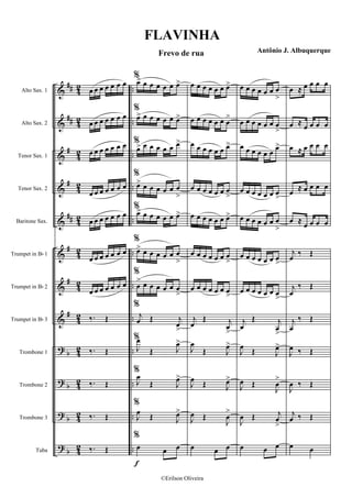 &
&
&
&
&
&
&
&
?
?
?
?
##
##
#
#
##
#
#
#
b
b
b
b
4
2
42
4
2
42
4
2
42
4
2
42
42
42
42
4
2
..
..
..
..
..
..
..
..
..
..
..
..
Alto Sax. 1
Alto Sax. 2
Tenor Sax. 1
Tenor Sax. 2
Baritone Sax.
Trumpet in Bb 1
Trumpet in Bb 2
Trumpet in Bb 3
Trombone 1
Trombone 2
Trombone 3
Tuba
œ œ œ œ œ œ œ
œ œ œ œ œ œ œ
œ œ œ œ œ œ œ
œ œ œ œ œ œ œ
œ œ œ œ œ œ œ
œ œ œ œ œ œ œ
œ œ œ œ œ œ œ
‰. Œ
‰. Œ
‰. Œ
‰. Œ
‰. Œ
f
%
œ> œ œ œ œ œ œ>
%
œ> œ œ œ œ œ œ>
%
œ> œ œ œ œ œ œ>
%
œ> œ œ œ œ œ œ
>
%
œ> œ œ œ œ œ œ>
%
œ> œ œ œ œ œ œ
>
%
œ
> œ œ œ œ œ œ
>
%
j
œ Œ j
œ
>
%
J
œ
Œ J
œ>
%
J
œ
Œ J
œ>
%
J
œ
Œ J
œ>
%
œ œ œ
œ œ œ œ œ œ œ>
œ œ œ œ œ œ œ
>
œ œ œ œ œ œ œ>
œ œ œ œ œ œ œ
>
œ œ œ œ œ œ œ>
œ œ œ œ œ œ œ
>
œ œ œ œ œ œ œ>
j
œ
Œ j
œ
>
J
œ
Œ J
œ>
J
œ Œ J
œ>
J
œ Œ
J
œ
>
œ œ œ
œ œ œ œ œ œ œ
>
œ œ œ œ œ œ œ
>
œ œ œ œ œ œ œ>
œ œ œ œ œ œ œ
>
œ œ œ œ œ œ œ
>
œ œ œ œ œ œ œ
>
œ œ œ œ œ œ œ
>
j
œ
Œ j
œ
>
J
œ
Œ J
œ>
J
œ Œ
J
œ
>
J
œ Œ j
œ
>
œ œ œ
œ ≈ œ œ œ œ
œ ≈ œ œ œ œ
œ ≈ œ œ œ œ
œ ≈ œ œ œ œ
œ ≈ œ œ œ œ
j
œ
‰ Œ
j
œ
‰ Œ
j
œ
‰ Œ
J
œ ‰ Œ
J
œ ‰ Œ
j
œ ‰ Œ
œ œ
FLAVINHA
Frevo de rua Antônio J. Albuquerque
©Erilson Oliveira
 