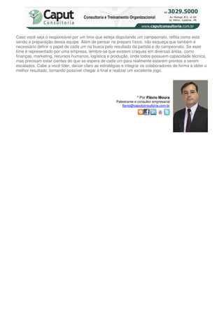 Caso você seja o responsável por um time que esteja disputando um campeonato, reflita como está
sendo a preparação dessa equipe. Além de pensar no preparo físico, não esqueça que também é
necessário definir o papel de cada um na busca pelo resultado da partida e do campeonato. Se esse
time é representado por uma empresa, lembre-se que existem craques em diversas áreas, como
finanças, marketing, recursos humanos, logística e produção, onde todos possuem capacidade técnica,
mas precisam estar cientes do que se espera de cada um para realmente estarem prontos a serem
escalados. Cabe a você líder, deixar claro as estratégias e integrar os colaboradores de forma a obter o
melhor resultado, tornando possível chegar à final e realizar um excelente jogo.




                                                                   * Por Flávio Moura
                                                      Palestrante e consultor empresarial
                                                          flavio@caputconsultoria.com.br
 
