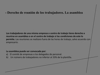 - Derecho de reunión de los trabajadores. La asamblea




Los trabajadores de una misma empresa o centro de trabajo tiene derecho a
reunirse en asamblea o en el centro de trabajo si las condiciones de este lo
permite. Las reuniones se realizara fuera de las horas de trabajo, salvo acuerdo con
empresario.


La asamblea puede ser convocada por:
a) El comité de empresas o los delegados de personal.
b) Un número de trabajadores no inferior al 33% de la plantilla.
 