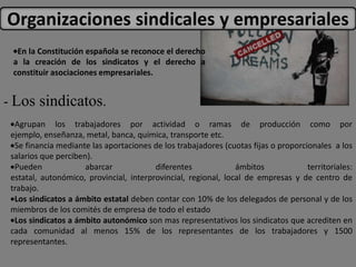 Organizaciones sindicales y empresariales
  En la Constitución española se reconoce el derecho
 a la creación de los sindicatos y el derecho a
 constituir asociaciones empresariales.


- Los sindicatos.
  Agrupan los trabajadores por actividad o ramas de producción como por
 ejemplo, enseñanza, metal, banca, química, transporte etc.
  Se financia mediante las aportaciones de los trabajadores (cuotas fijas o proporcionales a los
 salarios que perciben).
  Pueden              abarcar            diferentes             ámbitos             territoriales:
 estatal, autonómico, provincial, interprovincial, regional, local de empresas y de centro de
 trabajo.
  Los sindicatos a ámbito estatal deben contar con 10% de los delegados de personal y de los
 miembros de los comités de empresa de todo el estado
  Los sindicatos a ámbito autonómico son mas representativos los sindicatos que acrediten en
 cada comunidad al menos 15% de los representantes de los trabajadores y 1500
 representantes.
 