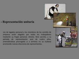 - Representación unitaria


 Los de legados personal y los miembros de los comités de
 empresa serán elegidos por todos los trabajadores
 mediante su fragio personal, directo, libre secreto, y su
 periodo de representación será de cuatro años,
 entendiéndose prorrogado si a termino no se hubiese
 promovido nuevas elecciones de representantes.
 