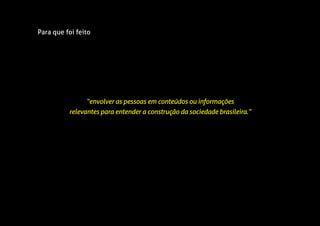 Para que foi feito
“envolver as pessoas em conteúdos ou informações
relevantes para entender a construção da sociedade brasileira.”
 