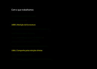 1822 | Independência do Brasil
1943 | Consolidação das Leis Trabalhistas
1824 | Constituição
1963 | Estatuto do Trabalhador Rural
1888 | Abolição da Escravatura
1966 | Instituto Nacional de Previdência Social
1930 | Deposição do Presidente Washington Luís
1984 | Campanha pelas eleições diretas
1933 | Novas regras eleitorais
1988 | Constituição Cidadã
1992 | Impedimento do Presidente Fernando Collor
Com o que trabalhamos
 