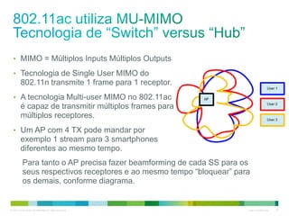 © 2010 Cisco and/or its affiliates. All rights reserved. Cisco Confidential 22
• MIMO = Múltiplos Inputs Múltiplos Outputs
• Tecnologia de Single User MIMO do
802.11n transmite 1 frame para 1 receptor.
• A tecnologia Multi-user MIMO no 802.11ac
é capaz de transmitir múltiplos frames para
múltiplos receptores.
• Um AP com 4 TX pode mandar por
exemplo 1 stream para 3 smartphones
diferentes ao mesmo tempo.
Para tanto o AP precisa fazer beamforming de cada SS para os
seus respectivos receptores e ao mesmo tempo “bloquear” para
os demais, conforme diagrama.
 