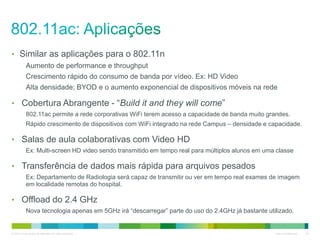 © 2010 Cisco and/or its affiliates. All rights reserved. Cisco Confidential 24
• Similar as aplicações para o 802.11n
Aumento de performance e throughput
Crescimento rápido do consumo de banda por vídeo. Ex: HD Video
Alta densidade; BYOD e o aumento exponencial de dispositivos móveis na rede
• Cobertura Abrangente - “Build it and they will come”
802.11ac permite a rede corporativas WiFi terem acesso a capacidade de banda muito grandes.
Rápido crescimento de dispositivos com WiFi integrado na rede Campus – densidade e capacidade.
• Salas de aula colaborativas com Video HD
Ex: Multi-screen HD video sendo transmitido em tempo real para múltiplos alunos em uma classe
• Transferência de dados mais rápida para arquivos pesados
Ex: Departamento de Radiologia será capaz de transmitir ou ver em tempo real exames de imagem
em localidade remotas do hospital.
• Offload do 2.4 GHz
Nova tecnologia apenas em 5GHz irá “descarregar” parte do uso do 2.4GHz já bastante utilizado.
 