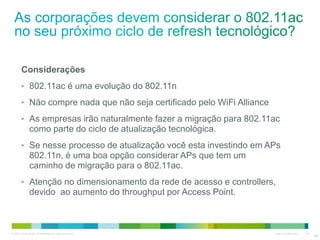 © 2010 Cisco and/or its affiliates. All rights reserved. Cisco Confidential 28
Considerações
• 802.11ac é uma evolução do 802.11n
• Não compre nada que não seja certificado pelo WiFi Alliance
• As empresas irão naturalmente fazer a migração para 802.11ac
como parte do ciclo de atualização tecnológica.
• Se nesse processo de atualização você esta investindo em APs
802.11n, é uma boa opção considerar APs que tem um
caminho de migração para o 802.11ac.
• Atenção no dimensionamento da rede de acesso e controllers,
devido ao aumento do throughput por Access Point.
28
 