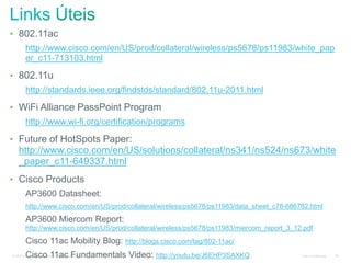 © 2010 Cisco and/or its affiliates. All rights reserved. Cisco Confidential 39
• 802.11ac
http://www.cisco.com/en/US/prod/collateral/wireless/ps5678/ps11983/white_pap
er_c11-713103.html
• 802.11u
http://standards.ieee.org/findstds/standard/802.11u-2011.html
• WiFi Alliance PassPoint Program
http://www.wi-fi.org/certification/programs
• Future of HotSpots Paper:
http://www.cisco.com/en/US/solutions/collateral/ns341/ns524/ns673/white
_paper_c11-649337.html
• Cisco Products
AP3600 Datasheet:
http://www.cisco.com/en/US/prod/collateral/wireless/ps5678/ps11983/data_sheet_c78-686782.html
AP3600 Miercom Report:
http://www.cisco.com/en/US/prod/collateral/wireless/ps5678/ps11983/miercom_report_3_12.pdf
Cisco 11ac Mobility Blog: http://blogs.cisco.com/tag/802-11ac/
Cisco 11ac Fundamentals Video: http://youtu.be/J6EHP3SAXKQ
 