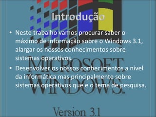 Neste trabalho vamos procurar saber o máximo de informação sobre o Windows 3.1, alargar os nossos conhecimentos sobre sistemas operativos. Desenvolver os nossos conhecimentos a nível da informática mas principalmente sobre sistemas operativos que e o tema de pesquisa. 