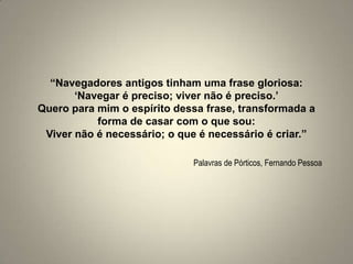 “Navegadores antigos tinham uma frase gloriosa:‘Navegar é preciso; viver não é preciso.’Quero para mim o espírito dessa frase, transformada a forma de casar com o que sou:Viver não é necessário; o que é necessário é criar.”Palavras de Pórticos, Fernando Pessoa
