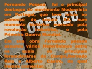 Fernando Pessoa  foi o principal destaque do movimento Modernista em Portugal, que teve inicio no comesso do século XX, num momento histórico marcado pela revolução industrial, e pela  Primeira Guerra Mundial.Em sua obra Fernando pessoa assumiu vários Heterônimos entre os quais os principais foram:Alvares de Campo,Bernado Reis e Alberto Caeiro, do qual iremos comentar.