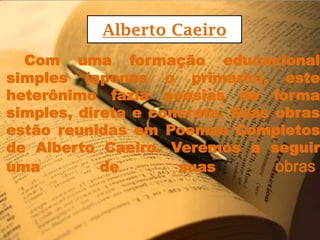 Alberto CaeiroCom umaformaçãoeducacional simples (apenas o primário), esteheterônimofaziapoesias de forma simples, direta e concreta. SuasobrasestãoreunidasemPoemasCompletos de Alberto Caeiro. Veremos a seguiruma de suasobras.