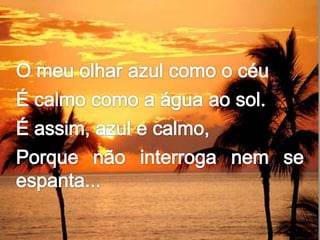 O meu olhar azul como o céuÉ calmo como a água ao sol.É assim, azul e calmo,Porque não interroga nem se espanta...