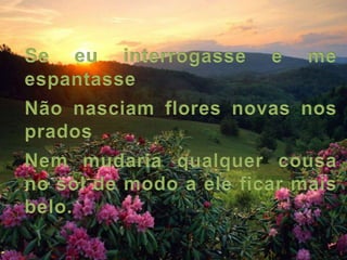 Se eu interrogasse e me espantasseNão nasciam flores novas nos pradosNem mudaria qualquer cousa no sol de modo a ele ficar mais belo.