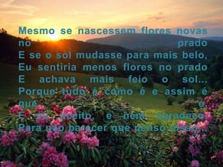 Mesmo se nascessem flores novas no pradoE se o sol mudasse para mais belo,Eu sentiria menos flores no pradoE achava mais feio o sol...Porque tudo é como é e assim é que é,E eu aceito, e nem agradeço.Para não parecer que penso nisso...