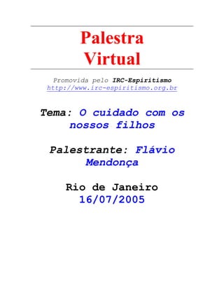 Palestra
Virtual
Promovida pelo IRC-Espiritismo
http://www.irc-espiritismo.org.br
Tema: O cuidado com os
nossos filhos
Palestrante: Flávio
Mendonça
Rio de Janeiro
16/07/2005
 