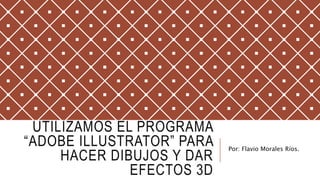 UTILIZAMOS EL PROGRAMA
“ADOBE ILLUSTRATOR” PARA
HACER DIBUJOS Y DAR
EFECTOS 3D
Por: Flavio Morales Ríos.
 