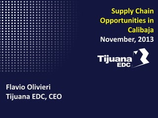 Supply Chain
Opportunities in
Calibaja
November, 2013

Flavio Olivieri
Tijuana EDC, CEO

 
