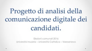 Proge&o di analisi della
comunicazione digitale dei
candidati.	
Elezioni comunali 2016
Università Insubria – Università Cattolica – Varesenews
 