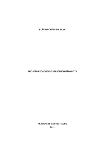 FLÁVIO PONTES DA SILVA




PROJETO PEDAGÓGICO UTILIZANDO RÁDIO E TV




                    Atividade apresentada como exigência
                    parcial para conclusão da disciplina
                    Projeto Pedagógico Utilizando Rádio e
                    TV do curso Especialização Tecnologias
                    em Educação.

                    Mediador: Flávio Brito




        PLÁCIDO DE CASTRO - ACRE
                  2011
 