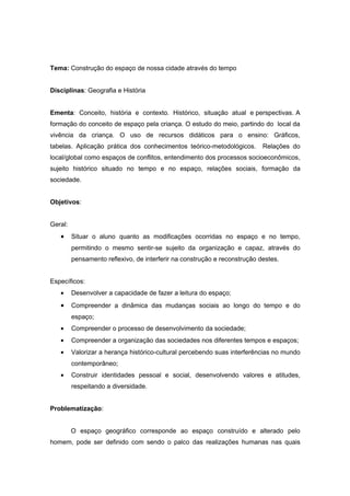 Tema: Construção do espaço de nossa cidade através do tempo


Disciplinas: Geografia e História


Ementa: Conceito, história e contexto. Histórico, situação atual e perspectivas. A
formação do conceito de espaço pela criança. O estudo do meio, partindo do local da
vivência da criança. O uso de recursos didáticos para o ensino: Gráficos,
tabelas. Aplicação prática dos conhecimentos teórico-metodológicos.        Relações do
local/global como espaços de conflitos, entendimento dos processos socioeconômicos,
sujeito histórico situado no tempo e no espaço, relações sociais, formação da
sociedade.


Objetivos:


Geral:
   •     Situar o aluno quanto as modificações ocorridas no espaço e no tempo,
         permitindo o mesmo sentir-se sujeito da organização e capaz, através do
         pensamento reflexivo, de interferir na construção e reconstrução destes.


Específicos:
   •     Desenvolver a capacidade de fazer a leitura do espaço;
   •     Compreender a dinâmica das mudanças sociais ao longo do tempo e do
         espaço;
   •     Compreender o processo de desenvolvimento da sociedade;
   •     Compreender a organização das sociedades nos diferentes tempos e espaços;
   •     Valorizar a herança histórico-cultural percebendo suas interferências no mundo
         contemporâneo;
   •     Construir identidades pessoal e social, desenvolvendo valores e atitudes,
         respeitando a diversidade.


Problematização:


         O espaço geográfico corresponde ao espaço construído e alterado pelo
homem, pode ser definido com sendo o palco das realizações humanas nas quais
 