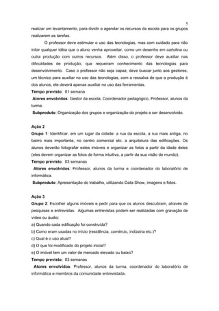 5
realizar um levantamento, para dividir e agendar os recursos da escola para os grupos
realizarem as tarefas.
         O professor deve estimular o uso das tecnologias, mas com cuidado para não
inibir qualquer idéia que o aluno venha aproveitar, como um desenho em cartolina ou
outra produção com outros recursos.           Além disso, o professor deve auxiliar nas
dificuldades de produção, que requeiram conhecimento das tecnologias para
desenvolvimento. Caso o professor não seja capaz, deve buscar junto aos gestores,
um técnico para auxiliar no uso das tecnologias, com a ressalva de que a produção é
dos alunos, ele deverá apenas auxiliar no uso das ferramentas.
Tempo previsto: 01 semana
Atores envolvidos: Gestor da escola, Coordenador pedagógico, Professor, alunos da
turma.
Subproduto: Organização dos grupos e organização do projeto a ser desenvolvido.


Ação 2
Grupo 1: Identificar, em um lugar da cidade: a rua da escola, a rua mais antiga, no
bairro mais importante, no centro comercial etc. a arquitetura das edificações. Os
alunos deverão fotografar estes imóveis e organizar as fotos a partir da idade deles
(eles devem organizar as fotos de forma intuitiva, a partir da sua visão de mundo);
Tempo previsto: 03 semanas
 Atores envolvidos: Professor, alunos da turma e coordenador do laboratório de
informática.
Subproduto: Apresentação do trabalho, utilizando Data-Show, imagens e fotos.


Ação 3
Grupo 2: Escolher alguns imóveis e pedir para que os alunos descubram, através de
pesquisas e entrevistas. Algumas entrevistas podem ser realizadas com gravação de
vídeo ou áudio:
a) Quando cada edificação foi construída?
b) Como eram usadas no início (residência, comércio, indústria etc.)?
c) Qual é o uso atual?
d) O que foi modificado do projeto inicial?
e) O imóvel tem um valor de mercado elevado ou baixo?
Tempo previsto: 03 semanas
 Atores envolvidos: Professor, alunos da turma, coordenador do laboratório de
informática e membros da comunidade entrevistada.
 