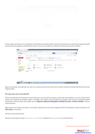 Pronto,agora vocêjá tem um e-mail gmail,na tela abaixo vocêesta vendo a caixa deentrada do seu e-mail.Nesta imagem elepede
para quevocêfaça algumas modificações,isto fica a seu crie,vocêalterá-lo edeixá-lo do jeito quevocêacharmelhor.
Agora é só guarda seu endereço dee-mail e sua senha, pois ele será muito útil em todo o processo de desenvolvimento do nosso
negócio online.
Por que usar um e-mail Gmail?
Antes de responder a esta pergunta, quero dizer que se você quiser usar outro e-mail, não tem problema, o uso do e-mail Gmail é
apenas uma questão de poupar tempo e trabalho, pois sendo uma ferramenta do Google você já estará automaticamente
conectado a vários serviços do Google, como o Adsense, Adwords, Planejador de Palavras-chave, Trends, Youtube e muitos
outros serviços.
Agora tenho um convite para fazer a você. Quer participar do curso Meu Negócio Online? É totalmente online e gratuito, é só
clicar aquieseinscrever.
Abraços eatéo próximo post.
Palavras-chavedesta entrada: Como criar um e-mail Gmail.Adicioneo link permanenteaos seus favoritos.
Como criaruma conta na Hotmart
converted by Web2PDFConvert.com
 