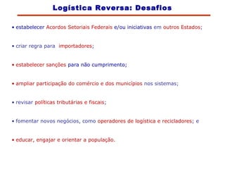 • estabelecer Acordos Setoriais Federais e/ou iniciativas em outros Estados;
• criar regra para importadores;
• estabelecer sanções para não cumprimento;
• ampliar participação do comércio e dos municípios nos sistemas;
• revisar políticas tributárias e fiscais;
• fomentar novos negócios, como operadores de logística e recicladores; e
• educar, engajar e orientar a população.
Logística Reversa: Desafios
 