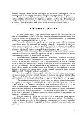 2
florestais, causando redução da taxa crescimento do povoamento implantado, e com isso
maior demanda de tempo e de recursos para a formação desses povoamentos florestais.
Neste contexto, o objetivou-se avaliar a influência de diferentes formas de manejo de
plantas daninhas, representadas por espécies do gênero Urochloa spp. (braquiárias), na
viabilidade técnica e econômica de plantios para a restauração florestal em área experimental
da Pequena Central Hidrelétrica (PCH) Santa Rosa II no município de Bom Jardim, RJ.
2. REVISÃO BIBLIOGRÁFICA
Nos mais variados setores de atividades humanas podem existir "plantas que ocorrem
onde não são desejadas" (SHAW, 1956). Tais plantas, consideradas infestantes, podem gerar
grandes prejuízos nessas atividades. Nesta situação a planta infestante passa a ser considerada
também uma planta daninha (SILVA et al. 2009a).
As espécies infestantes são aquelas que ao longo da escala evolutiva adquiriram
características como alta capacidade de produção, dispersão e germinação de diásporos;
rápido crescimento vegetativo e vigorosa reprodução vegetativa fazendo com que tais plantas
sejam capazes de atingir, em um curto espaço de tempo, elevada densidade populacional,
dominando rapidamente um ecossistema perturbado ou degradado (PITELLI, 1987).
Assim, aplicando uma definição mais global, Blanco (1972) descreve plantas daninhas
como sendo “espécies com germinação espontânea em área de interesse humano, de maneira
a interferir negativamente no produto dessas atividades”.
Segundo Silva et al. (2009a) a denominação “interferência” faz menção ao conjunto
global de ações decorrentes da comunidade infestante local capaz de afetar a cultura de
interesse. As interferências causadas por espécies daninhas às plantas de interesse podem ser
diretas, consequência da competição por fatores essenciais ao desenvolvimento como água,
luz, nutrientes, espaço e a ação de compostos com potencial alelopáticos, entre outros; ou de
modo indireto, quando as daninhas atuam como hospedeiras intermediárias de pragas,
doenças e nematóides ou quando afetam alguma atividade operacional sobre a cultura
(PITELLI, 1987; VELINI, 1992; SILVA et al. 2009a).
Além disso, as plantas infestantes podem alterar drasticamente o regime de incêndios
em um ecossistema. Isto ocorre pela alta produção de biomassa com elevada inflamabilidade
e da capacidade de dificultar o avanço do processo sucessional, que poderia originar sistemas
mais complexos, com maior retenção de umidade. (TOLEDO et al., 2003; PIVELLO, 2005).
Outra interferência negativa são os custos com a mão-de-obra relativamente elevados
nas operações de limpeza e manutenção de plantios infestados por essas espécies
(NASCIMENTO, 2007). Segundo Machado et al. (2011a) em média, cerca de 20 a 30% dos
custos de produção agrícola no Brasil referem-se ao controle de daninhas. Leles et al., (2013)
observaram que em projeto de reflorestamento visando restauração florestal na região da
baixada fluminense, adotando espaçamento 2 x 2 m, em torno de 60% do custo para formação
do povoamento foram com atividades de controle de plantas daninhas, representadas em sua
maioria por Panicum maximum L.
Segundo Silva et al. (2009a) são cerca de 30.000 as espécies de plantas daninhas
conhecidas. Dessas, cerca de 1.800 são consideradas mais agressivas. Entre elas, Machado et
al. (2011a) destaca as espécies da família Poaceae, muito comum em pastagens brasileiras,
citando os gêneros Brachiaria (braquiária) e Panicun (colonião) como as espécies mais
agressivas.
 