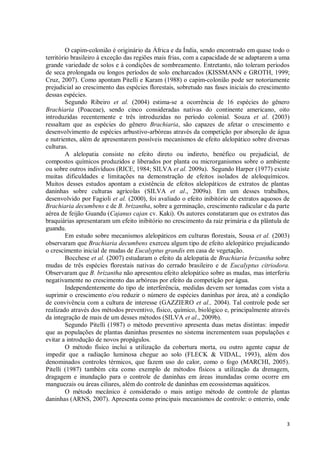 3
O capim-colonião é originário da África e da Índia, sendo encontrado em quase todo o
território brasileiro à exceção das regiões mais frias, com a capacidade de se adaptarem a uma
grande variedade de solos e à condições de sombreamento. Entretanto, não toleram períodos
de seca prolongada ou longos períodos de solo encharcados (KISSMANN e GROTH, 1999;
Cruz, 2007). Como apontam Pitelli e Karam (1988) o capim-colonião pode ser notoriamente
prejudicial ao crescimento das espécies florestais, sobretudo nas fases iniciais do crescimento
dessas espécies.
Segundo Ribeiro et al. (2004) estima-se a ocorrência de 16 espécies do gênero
Brachiaria (Poaceae), sendo cinco consideradas nativas do continente americano, oito
introduzidas recentemente e três introduzidas no período colonial. Souza et al. (2003)
ressaltam que as espécies do gênero Brachiaria, são capazes de afetar o crescimento e
desenvolvimento de espécies arbustivo-arbóreas através da competição por absorção de água
e nutrientes, além de apresentarem possíveis mecanismos de efeito alelopático sobre diversas
culturas.
A alelopatia consiste no efeito direto ou indireto, benéfico ou prejudicial, de
compostos químicos produzidos e liberados por planta ou microrganismos sobre o ambiente
ou sobre outros indivíduos (RICE, 1984; SILVA et al. 2009a). Segundo Harper (1977) existe
muitas dificuldades e limitações na demonstração de efeitos isolados de aleloquímicos.
Muitos desses estudos apontam a existência de efeitos alelopáticos de extratos de plantas
daninhas sobre culturas agrícolas (SILVA et al., 2009a). Em um desses trabalhos,
desenvolvido por Fagioli et al. (2000), foi avaliado o efeito inibitório de extratos aquosos de
Brachiaria decumbens e de B. brizantha, sobre a germinação, crescimento radicular e da parte
aérea de feijão Guandu (Cajanus cajan cv. Kaki). Os autores constataram que os extratos das
braquiárias apresentaram um efeito inibitório no crescimento da raiz primária e da plântula de
guandu.
Em estudo sobre mecanismos alelopáticos em culturas florestais, Sousa et al. (2003)
observaram que Brachiaria decumbens exerceu algum tipo de efeito alelopático prejudicando
o crescimento inicial de mudas de Eucalyptus grandis em casa de vegetação.
Bocchese et al. (2007) estudaram o efeito da alelopatia de Brachiaria brizantha sobre
mudas de três espécies florestais nativas do cerrado brasileiro e de Eucalyptus citriodora.
Observaram que B. brizantha não apresentou efeito alelopático sobre as mudas, mas interferiu
negativamente no crescimento das arbóreas por efeito da competição por água.
Independentemente do tipo de interferência, medidas devem ser tomadas com vista a
suprimir o crescimento e/ou reduzir o número de espécies daninhas por área, até a condição
de convivência com a cultura de interesse (GAZZIERO et al., 2004). Tal controle pode ser
realizado através dos métodos preventivo, físico, químico, biológico e, principalmente através
da integração de mais de um desses métodos (SILVA et al., 2009b).
Segundo Pitelli (1987) o método preventivo apresenta duas metas distintas: impedir
que as populações de plantas daninhas presentes no sistema incrementem suas populações e
evitar a introdução de novos propágulos.
O método físico inclui a utilização da cobertura morta, ou outro agente capaz de
impedir que a radiação luminosa chegue ao solo (FLECK & VIDAL, 1993), além dos
denominados controles térmicos, que fazem uso do calor, como o fogo (MARCHI, 2005).
Pitelli (1987) também cita como exemplo de métodos físicos a utilização da drenagem,
dragagem e inundação para o controle de daninhas em áreas inundadas como ocorre em
manguezais ou áreas ciliares, além do controle de daninhas em ecossistemas aquáticos.
O método mecânico é considerado o mais antigo método de controle de plantas
daninhas (ARNS, 2007). Apresenta como principais mecanismos de controle: o enterrio, onde
 