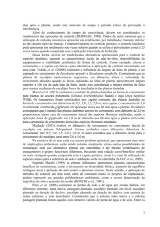 5
dias após o plantio, sendo este intervalo de tempo o período crítico de prevenção à
interferência.
Além do conhecimento do tempo de convivência, devem ser considerados os
rendimentos das operações de controle (DURIGAN, 1988). Dados do autor mostram que a
utilização de métodos mecânicos apresenta um rendimento, por trabalhador, bastante inferior
ao dos demais tipos de manejo. Comparativamente ao controle químico, o controle mecânico
pode apresentar um rendimento sete vezes inferior quando se utiliza o pulverizador costal e 25
vezes menor quando comparada com a aplicação tratorizada de herbicida.
Dessa forma, devem ser estabelecidas alternativas operacionais para o controle de
espécies daninhas, segundo as características locais de mão-de-obra, disponibilidade de
equipamentos e viabilidade econômica da forma de controle. Como exemplo, cita-se o
coroamento e a capina em faixas como alternativa à aplicação do controle mecanizado em
área total. Toledo et al. (2000b) avaliaram a influência da largura da faixa de plantio a ser
capinada no crescimento de Eucalyptus grandis x Eucalyptus urophylla. Constataram que as
plantas de eucalipto mostraram-se superiores, em diâmetro, altura e velocidade de
crescimento absoluto quando as faixas capinadas na linha de plantio apresentavam largura
superior a 100 cm de cada lado da linha, sendo esta considerada a largura mínima da faixa
para manter as plantas de eucalipto livres da interferência das plantas daninhas.
Maciel et al. (2011) avaliaram o controle de plantas daninhas na forma de coroamento
para plantas de aroeira pimenteira (Schinus terebinthifolius Raddi) e ingá (Inga fagifolia
Willd). Os tratamentos foram constituídos por: capina constante das plantas daninhas na
forma de coroamento com diâmetros de 0,5; 1,0; 1,5; 2,0 m; sem capina e coroamento de 1,0
m utilizando o herbicida glyphosate em aplicação única aos 60 dias após o plantio. Os autores
constataram que o manejo das plantas daninhas através do coroamento com diâmetro de 2,0 m
proporcionou maior taxa de crescimento inicial das espécies florestais analisadas, sendo a
aplicação única de glyphosate em 1,0 m de diâmetro aos 60 dias após o plantio ineficiente
para a promoção do crescimento inicial das espécies florestais estudadas.
Machado (2011) avaliou os diâmetros de coroamento no crescimento inicial de
eucalipto em sistema Silvipastoril. Foram avaliados cinco diferentes diâmetros de
coroamento: 0,0; 0,5; 1,0; 1,5; 2,0 e 3,0 m. O autor constatou que o diâmetro ótimo para o
crescimento do eucalipto seria entre 2,0 e 3,0 m.
Na tentativa de se usar cada vez menos produtos químicos, que apresentam uma série
de implicações ambientais, estão sendo testadas atualmente várias outras possibilidades de
restauração com uso alternativo plantas nas entrelinhas e até mesmo combinações de
espaçamentos e grupos funcionais diferentes, buscando uma relação custo/benefício similar
ou mais vantajosa quando comparada com a capina química, como é o caso da utilização de
espécies anuais para a cobertura do solo e adubação verde na entrelinha (NAVE et al., 2009).
Segundo Marchi (1989) as plantas infestantes apresentam algumas características
benéficas ao ecossistema, como o incremento na diversidade biótica, aumento do equilíbrio
ecológico local e proteção do solo contra o processo erosivo. Neste sentido, a aplicação de
métodos de controle em área total, além de onerarem muito os projetos de implantação,
podem repercutir em grandes problemáticas ambientais, como a severa deterioração da
superfície do solo e aumento da erosão (RONCHI et al., 2001).
Pires et al. (2006) avaliaram as perdas de solo e de água por erosão hídrica, em
diferentes sistemas: mata nativa; pastagem plantada; eucalipto plantado em nível; eucalipto
plantado na direção do declive; eucalipto plantado na direção do declive com queima de
restos culturais; e solo descoberto. Constataram que o sistema mata nativa e o sistema
pastagem plantada foram aqueles com menores valores de perda de água e de solo. Entre os
 