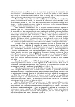 6
sistemas florestais, o eucalipto em nível foi o que mais se aproximou da mata nativa, em
perdas de solo, e o eucalipto plantado na direção do declive com queima de restos culturais
aquele com os maiores valores de perda de água. O sistema solo descoberto apresentou
valores muito superiores aos demais sistemas para a perda de solo e água.
Neste sentido, as condições ambientais também devem ser levadas em consideração
quando da determinação de método e da intensidade do controle das espécies daninhas. Como
apresentam Machado et al. (2011b) um bom programa de manejo de plantas daninhas deve
atender a “máxima produção no menor espaço de tempo, com máxima sustentabilidade de
produção e mínimo risco ambiental e social”.
Uma alternativa que vem sendo foco de pesquisas consiste na utilização espécies de
adubação verde para o controle da infestação de plantas daninhas. O controle ocorre por ação
da competição por fatores de crescimento entre as plantas de adubação verde e as daninhas,
bem como por mecanismos de alelopatia ou ainda por efeito físico devido ao sombreamento
produzido por essas plantas sobre as daninhas (KLIEWER, 2004). Segundo o mesmo autor, a
intensidade deste controle varia de acordo com as espécies e variedades utilizadas. Segundo
Barradas (2010) as principais espécies utilizadas na adubação verde pertencem às famílias
Poaceae e Fabaceae, sendo esta última a mais utilizada devido a sua capacidade de associação
com bactérias dos gêneros Rhizobium e Bradyrhizobium, fixadoras do nitrogênio atmosférico.
Segundo Favero et al. (2001) algumas leguminosas utilizadas na adubação verde são
capazes de alterar a dinâmica de sucessão de plantas infestantes. Entre as espécies
leguminosas com maior potencial de recobrimento do solo e supressão de plantas infestantes
está a mucuna-preta (Stizolobium aterrimum). Segundo os autores, as espécies leguminosas
Crotalaria juncea e Cajanus cajan são capazes de reduzir significativamente a infestação de
plantas daninhas agressivas como a Brachiaria decumbens, Panicum maximum e Bidens
pilosa. Entretanto, como cita Medrado (2002), algumas leguminosas utilizadas para adubação
verde, podem facilitar o aparecimento de certas espécies de plantas daninhas no sistema.
Além disso, algumas espécies leguminosas apresentam efeitos alelopáticos sobre espécies
cultivadas.
Segundo Souza Filho et al. (1997) são justamente por mecanismos alelopáticos que
algumas leguminosas são capazes de conter as população de plantas invasoras. Além disso, as
leguminosas também podem apresentar maior eficiência na competição com invasoras por
recursos como água, luz e nutrientes (BRADSHAW; LANINI, 1995).
Além de auxiliarem no controle de daninhas a utilização dessas espécies apresenta
como vantagem: redução de gastos com fertilizantes, aumento da quantidade de matéria
orgânica no solo e a atividade da microbiota, proteção do solo contra a erosão, diminuição da
variação térmica, diminuição das taxas de lixiviação de nutrientes, redução do arraste do solo
por efeito dos ventos, redução do teor de alumínio trocável, melhora da capacidade de
infiltração de água no solo, além de reduzir os custos com o controle de daninhas. Tamanho
espectro de benefícios à cultura e ao ambiente dificilmente são encontrados em produtos
industriais (NETO et al., 2008; NAVE et al., 2009).
Beltame & Rodrigues (2007) recomendam o uso de feijão de guandu (Cajanus cajan
(L.) Millsp.) para a redução dos custos da restauração ecológica, uma vez que o consórcio
dessa variedade com espécies florestais implantadas para a restauração reduziu a mortalidade
de pioneiras, aumentou a área basal e a altura de todas espécies utilizadas no experimento. No
entanto, como mostra o trabalho de Beltame & Rodrigues (2008) o plantio consorciado de
feijão guandu pode beneficiar as espécies arbóreas plantadas, mas este benefício depende da
densidade do guandu, nas linhas e entrelinhas de plantio.
 