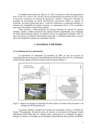 7
O trabalho desenvolvido por Rayol et al. (2011) avaliaram o efeito de espaçamentos
(4,0 x 2,0 m, 4,0 x 4,0 m e 4,0 x 6,0 m) e do uso de leguminosas de cobertura (Cajanus cajan
e Canavalia ensiformis) no controle de Spermacoce capitata e Brachiaria brizantha na
formação de povoamento de paricá (Schizolobium amazonicum Huber ex. Ducke) na
Amazônia. Os autores observaram que C. ensiformis influenciou a composição florística e a
estrutura das comunidades de plantas invasoras e o espaçamento 4,0 m x 2,0 m contribuiu
para menor diversidade e riqueza dessas plantas.
Neste contexto, o desenvolvimento de técnicas eficientes de controle de espécies
daninhas, aliando o melhor crescimento das espécies florestais implantadas com a mitigação
de efeitos potencialmente danosos ao ambiente, devem ser amplamente estudados, uma vez
que essas técnicas contribuem decisivamente tanto para a viabilidade quanto para o sucesso
efetivo dos programas e projetos de restauração florestal.
3. MATERIAL E MÉTODOS
3.1 Localização da área experimental
O experimento foi implantado em dezembro de 2009, na área em processo de
restauração florestal da Pequena Central Hidrelétrica (PCH) Santa Rosa II S/A, no Município
de Bom Jardim, Região Serrana do Estado do Rio de Janeiro (Figura 1).
Figura 1: Mapa de localização do Município de Bom Jardim no Estado do Rio de Janeiro e da
barragem da PCH Santa Rosa II.
O presente trabalho é produto do Convênio de Cooperação Técnica e Científica do
Projeto “Recomposição florestal de áreas do entorno do reservatório da Pequena Central
Hidrelétrica (PCH) Santa Rosa II”, firmado entre a Santa Rosa II e a Fundação de Apoio à
Pesquisa Científica e Tecnológica da Universidade Federal Rural do Rio de Janeiro (FAPUR).
 