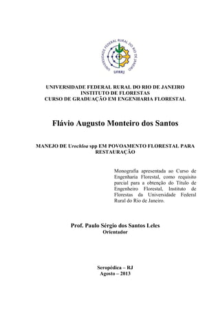 UNIVERSIDADE FEDERAL RURAL DO RIO DE JANEIRO
INSTITUTO DE FLORESTAS
CURSO DE GRADUAÇÃO EM ENGENHARIA FLORESTAL
Flávio Augusto Monteiro dos Santos
MANEJO DE Urochloa spp EM POVOAMENTO FLORESTAL PARA
RESTAURAÇÃO
Prof. Paulo Sérgio dos Santos Leles
Orientador
Seropédica – RJ
Agosto – 2013
Monografia apresentada ao Curso de
Engenharia Florestal, como requisito
parcial para a obtenção do Título de
Engenheiro Florestal, Instituto de
Florestas da Universidade Federal
Rural do Rio de Janeiro.
 
