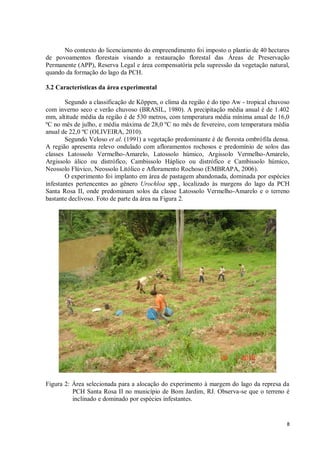 8
No contexto do licenciamento do empreendimento foi imposto o plantio de 40 hectares
de povoamentos florestais visando a restauração florestal das Áreas de Preservação
Permanente (APP), Reserva Legal e área compensatória pela supressão da vegetação natural,
quando da formação do lago da PCH.
3.2 Características da área experimental
Segundo a classificação de Köppen, o clima da região é do tipo Aw - tropical chuvoso
com inverno seco e verão chuvoso (BRASIL, 1980). A precipitação média anual é de 1.402
mm, altitude média da região é de 530 metros, com temperatura média mínima anual de 16,0
ºC no mês de julho, e média máxima de 28,0 ºC no mês de fevereiro, com temperatura média
anual de 22,0 ºC (OLIVEIRA, 2010).
Segundo Veloso et al. (1991) a vegetação predominante é de floresta ombrófila densa.
A região apresenta relevo ondulado com afloramentos rochosos e predomínio de solos das
classes Latossolo Vermelho-Amarelo, Latossolo húmico, Argissolo Vermelho-Amarelo,
Argissolo álico ou distrófico, Cambissolo Háplico ou distrófico e Cambissolo húmico,
Neossolo Flúvico, Neossolo Litólico e Afloramento Rochoso (EMBRAPA, 2006).
O experimento foi implanto em área de pastagem abandonada, dominada por espécies
infestantes pertencentes ao gênero Urochloa spp., localizado às margens do lago da PCH
Santa Rosa II, onde predominam solos da classe Latossolo Vermelho-Amarelo e o terreno
bastante declivoso. Foto de parte da área na Figura 2.
Figura 2: Área selecionada para a alocação do experimento à margem do lago da represa da
PCH Santa Rosa II no município de Bom Jardim, RJ. Observa-se que o terreno é
inclinado e dominado por espécies infestantes.
 