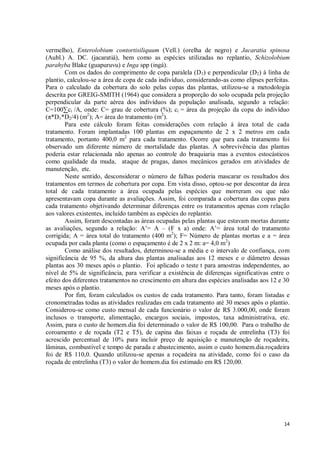 14
vermelho), Enterolobium contortisiliquum (Vell.) (orelha de negro) e Jacaratia spinosa
(Aubl.) A. DC. (jacaratiá), bem como as espécies utilizadas no replantio, Schizolobium
parahyba Blake (guapuruvu) e Inga spp (ingá).
Com os dados do comprimento de copa paralela (D1) e perpendicular (D2) à linha de
plantio, calculou-se a área de copa de cada indivíduo, considerando-as como elipses perfeitas.
Para o calculado da cobertura do solo pelas copas das plantas, utilizou-se a metodologia
descrita por GREIG-SMITH (1964) que considera a proporção do solo ocupada pela projeção
perpendicular da parte aérea dos indivíduos da população analisada, segundo a relação:
C=100∑ci /A, onde: C= grau de cobertura (%); ci = área da projeção da copa do indivíduo
(π*D1*D2/4) (m2
); A= área do tratamento (m2
).
Para este cálculo foram feitas considerações com relação à área total de cada
tratamento. Foram implantadas 100 plantas em espaçamento de 2 x 2 metros em cada
tratamento, portanto 400,0 m2
para cada tratamento. Ocorre que para cada tratamento foi
observado um diferente número de mortalidade das plantas. A sobrevivência das plantas
poderia estar relacionada não apenas ao controle do braquiaria mas a eventos estocásticos
como qualidade da muda, ataque de pragas, danos mecânicos gerados em atividades de
manutenção, etc.
Neste sentido, desconsiderar o número de falhas poderia mascarar os resultados dos
tratamentos em termos de cobertura por copa. Em vista disso, optou-se por descontar da área
total de cada tratamento a área ocupada pelas espécies que morreram ou que não
apresentavam copa durante as avaliações. Assim, foi comparada a cobertura das copas para
cada tratamento objetivando determinar diferenças entre os tratamentos apenas com relação
aos valores existentes, incluído também as espécies do replantio.
Assim, foram descontadas as áreas ocupadas pelas plantas que estavam mortas durante
as avaliações, segundo a relação: A’= A – (F x a) onde: A’= área total do tratamento
corrigida; A = área total do tratamento (400 m2
); F= Número de plantas mortas e a = área
ocupada por cada planta (como o espaçamento é de 2 x 2 m: a= 4,0 m2
)
Como análise dos resultados, determinou-se a média e o intervalo de confiança, com
significância de 95 %, da altura das plantas analisadas aos 12 meses e o diâmetro dessas
plantas aos 30 meses após o plantio. Foi aplicado o teste t para amostras independentes, ao
nível de 5% de significância, para verificar a existência de diferenças significativas entre o
efeito dos diferentes tratamentos no crescimento em altura das espécies analisadas aos 12 e 30
meses após o plantio.
Por fim, foram calculados os custos de cada tratamento. Para tanto, foram listadas e
cronometradas todas as atividades realizadas em cada tratamento até 30 meses após o plantio.
Considerou-se como custo mensal de cada funcionário o valor de R$ 3.000,00, onde foram
inclusos o transporte, alimentação, encargos sociais, impostos, taxa administrativa, etc.
Assim, para o custo de homem.dia foi determinado o valor de R$ 100,00. Para o trabalho de
coroamento e de roçada (T2 e T5), de capina das faixas e roçada de entrelinha (T3) foi
acrescido percentual de 10% para incluir preço de aquisição e manutenção de roçadeira,
lâminas, combustível e tempo de parada e abastecimento, assim o custo homem.dia.roçadeira
foi de R$ 110,0. Quando utilizou-se apenas a roçadeira na atividade, como foi o caso da
roçada de entrelinha (T3) o valor do homem.dia foi estimado em R$ 120,00.
 