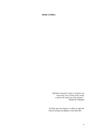 iii
DEDICATÓRIA
“Qualquer um pode contar as sementes em
uma maçã, mas só Deus pode contar
o número de maçãs em uma semente”.
(Robert H. Schuller)
Ao Deus que nos inspira e a todos os anjos de
uma só asa que me ajudam a voar mais alto.
 