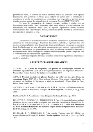 31
propriedades rurais, o controle de plantas daninhas através do consórcio com espécies
leguminosas com potencial comercial pode reduzir os custos com a implantação e
manutenção e auxiliar no engajamento da comunidade com os projetos o que tem grande
relevância para o sucesso das ações efetivas de restauração florestal (MARTINS, 2007).
Em áreas de recomposição de maiores extensões também é possível uso de
leguminosas consorciadas, sendo importante, neste caso, adequar os tratos culturais com
mecanização das atividades. Neste caso, as espécies leguminosas seriam utilizadas
especificamente para o recobrimento do solo, controle das plantas daninhas e como forma de
incorporação de nutrientes ao solo.
5. CONCLUSÕES
Considerando-se as especificidades do local onde fora realizado o presente trabalho,
conclui-se que entre as estratégias de controle de daninhas analisadas, a capina em área total
mostrou-se pouco eficiente, tanto do ponto de vista ambiental quanto econômico. A capina na
faixa de plantio pode ser uma alternativa aparentemente com menores custos envolvidos,
entretanto, caracteriza-se por proporcionar um menor crescimento das espécies florestais e,
consequentemente, maior tempo para o estabelecimento dos plantios quando comparado com
o controle através do consórcio com leguminosas.
O controle de braquiaria através do consórcio com espécies leguminosas apresentou os
melhores resultados.
6. REFERÊNCIAS BIBLIOGRÁFICAS
ALONSO, J. M. Aporte de serapilheira em plantio de recomposição florestal em
diferentes espaçamentos. 2009. 28 p. Monografia (Graduação em Engenharia Florestal) –
Universidade Federal Rural do Rio de Janeiro, Seropédica. 2010.
ARNS, K. Controle mecânico de plantas daninhas na cultura da soja em sistema de
semeadura direta. 2007. 99 p. Dissertação de Mestrado (Programa de pós-graduação em
agronomia da faculdade de Agronomia e Medicina Veterinária) - Universidade de Passo
Fundo, Passo Fundo. 2007.
ARONSON, J.; DURIGAN., G; BRANCALION, P. H. S. Conceitos e definições correlatos à
ciência e à prática da Restauração Ecológica. IF Série Registros., São Paulo, n. 44, p. 1-38,
2011.
BARRADAS, C. A. A. Adubação verde. Programa Rio Rural, Niterói, 12p., 2010.
BELLOTTO, A.; GANDOLFI, S.; RODRIGUES, R. R. Fase I: Restauração fundamentada no
plantio de árvores, sem critérios ecológicos para a escolha e combinação das espécies. In:
RODRIGUES, R. R.; BRANCALION, P. H. S.; ISERNHAGEN, I. Pacto pela restauração
da Mata Atlântica: Referencial dos conceitos e ações de restauração florestal. São Paulo:
LERF/ESALQ, p. 11-13, 2009.
BELTRAME, T. P., RODRIGUES, E. Feijão guandu (Cajanus cajan (L.) Millsp.) na
restauração florestal de tropicais. Semina: Ciências Agrárias, Londrina, v. 28, n. 1, p. 19-28,
2007.
 