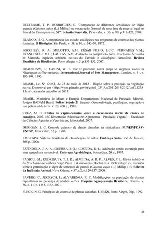 32
BELTRAME, T. P., RODRIGUES, E. "Comparação de diferentes densidades de feijão
guandu (Cajanus cajan (L.) Millsp.) na restauração florestal de uma área de reserva legal no
Pontal do Paranapanema, SP". Scientia Forestalis, Piracicaba, v. 36, n. 80, p.317-327, 2008.
BLANCO, H. G. A importância dos estudos ecológicos nos programas de controle das plantas
daninhas. O Biológico, São Paulo, v. 38, n. 10, p. 343-50, 1972.
BOCCHESE, R. A.; MELOTTO, A.M.; CÉSAR FILHO, L.C.C.; FERNADES V.M.;
FRANCESCHI, M.L.; LAURAS, A.V. Avaliação da competição entre Brachiaria brizantha
cv Marandu, espécies arbóreas nativas do Cerrado e Eucalyptus citriodora. Revista
Brasileira de Biociências, Porto Alegre, v. 5, p.153-155, 2007.
BRADSHAW, L.; LANINI, W. T. Use of perennial cover crops to suppress weeds in
Nicaraguan coffee orchards. International Journal of Pest Management, London, v. 41, p.
185-194, 1995.
BRASIL, Lei Nº 12.651, de 25 de maio de 2012 - Dispõe sobre a proteção da vegetação
nativa. Disponível em <http://www.planalto.gov.br/ccivil_03/_Ato20112014/2012/Lei/L1265
1.htm>, acessado em julho de 2013.
BRASIL. Ministério de Minas e Energia: Departamento Nacional da Produção Mineral.
Projeto RADAM Brasil. Folhas Século 21. Juremo: Geomorfologia, pedologias, vegetação e
uso potencial da terra. v. 20, 460 p., 1980.
CRUZ, M. B. Efeitos do capim-colonião sobre o crescimento inicial de clones de
eucalipto. 2007. 46f. Dissertação (Mestrado em Agronomia – Produção Vegetal) – Faculdade
de Ciências Agrárias e Veterinárias, Jaboticabal, 2007.
DURIGAN, J. C. Controle químico de plantas daninhas na citricultura. FUNEP/FCAV-
UNESP, Jaboticabal, 32 p., 1988.
EMBRAPA. Sistema brasileiro de classificação de solos. Embrapa Solos, Rio de Janeiro,
306 p., 2006.
ESPÍNDOLA, J. A. A.; GUERRA, J. G.; ALMEIDA, D. L. Adubação verde: estratégia para
uma agricultura sustentável. Embrapa Agrobiologia, Seropédica, 20 p., 1997.
FAGIOLI, M.; RODRIGUES, T. J. D.; ALMEIDA, A. R. P.; ALVES, P. L. Efeito inibitório
da Brachiaria decumbens Stapf. Prain. e B. brizantha (Hochst ex a. Rich.) Stapf. cv. marandu
sobre a germinação e vigor de sementes de guandu (Cajanus cajan (L.) Millsp.). B. Boletim
da Indústria Animal, Nova Odessa, v.57, n.2, p.129-137, 2000.
FAVERO, C.; JUCKSCH, I.; ALVARENGA, R. C. Modificações na população de plantas
espontâneas na presença de adubos verdes. Pesquisa Agropecuária Brasileira, Brasília, v.
36, n. 11. p. 1355-1362, 2001.
FLECK, N. G. Princípios do controle de plantas daninhas. UFRGS, Porto Alegre, 70p., 1992.
 